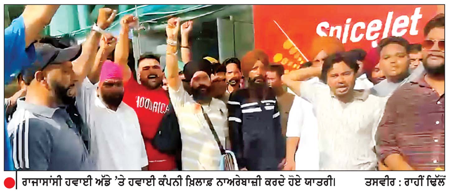 ਰਾਜਾਸਾਂਸੀ ਤੋਂ ਦੁਬਈ ਜਾਣ ਵਾਲੀ ਸਪਾਈਸ ਜੈੱਟ ਦੀ ਉਡਾਣ 17 ਘੰਟੇ ਹੋਈ ਲੇਟ-ਯਾਤਰੀ ਹੋਏ ਭਾਰੀ ਖੱਜਲ-ਖੁਆਰ
ਗੁੱਸੇ ਵਿਚ ਆਏ ਯਾਤਰੀਆਂ ਵਲੋਂ ਹਵਾਈ ਕੰਪਨੀ ਖ਼ਿਲਾਫ਼ ਜ਼ੋਰਦਾਰ ਨਾਅਰੇਬਾਜ਼ੀ